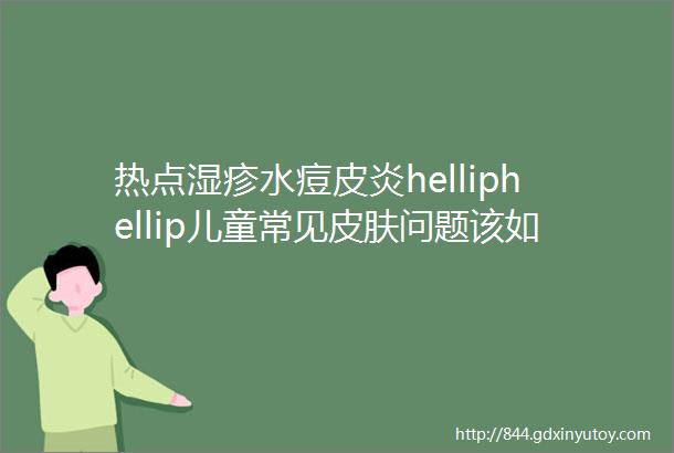 热点湿疹水痘皮炎helliphellip儿童常见皮肤问题该如何护理医生这样说